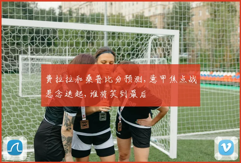 费拉拉和桑普比分预测,意甲焦点战悬念迭起,谁将笑到最后